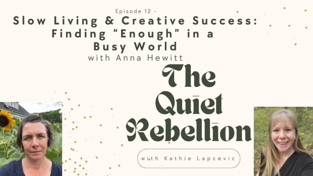 A graphic reading: Episode 12 -Slow Living & Creative Success: Finding "Enough" in a Busy World with Anna Hewitt. The Quiet Rebellion with Kathie lapceivc. In the bottom righthand corner is a photo of Kathie Lapcevic, in the bottom lefthand corner is a photo of Anna Hewitt standing in front of some blooming sunflowers.